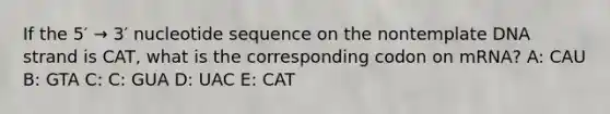 If the 5′ → 3′ nucleotide sequence on the nontemplate DNA strand is CAT, what is the corresponding codon on mRNA? A: CAU B: GTA C: C: GUA D: UAC E: CAT