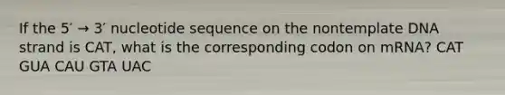 If the 5′ → 3′ nucleotide sequence on the nontemplate DNA strand is CAT, what is the corresponding codon on mRNA? CAT GUA CAU GTA UAC