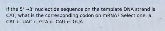 If the 5' →3' nucleotide sequence on the template DNA strand is CAT, what is the corresponding codon on mRNA? Select one: a. CAT b. UAC c. GTA d. CAU e. GUA