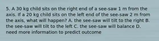 5. A 30 kg child sits on the right end of a see-saw 1 m from the axis. If a 20 kg child sits on the left end of the see-saw 2 m from the axis, what will happen? A. the see-saw will tilt to the right B. the see-saw will tilt to the left C. the see-saw will balance D. need more information to predict outcome