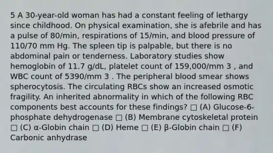 5 A 30-year-old woman has had a constant feeling of lethargy since childhood. On physical examination, she is afebrile and has a pulse of 80/min, respirations of 15/min, and <a href='https://www.questionai.com/knowledge/kD0HacyPBr-blood-pressure' class='anchor-knowledge'>blood pressure</a> of 110/70 mm Hg. The spleen tip is palpable, but there is no abdominal pain or tenderness. Laboratory studies show hemoglobin of 11.7 g/dL, platelet count of 159,000/mm 3 , and WBC count of 5390/mm 3 . The peripheral blood smear shows spherocytosis. The circulating RBCs show an increased osmotic fragility. An inherited abnormality in which of the following RBC components bes<a href='https://www.questionai.com/knowledge/k7x83BRk9p-t-accounts' class='anchor-knowledge'>t accounts</a> for these findings? □ (A) Glucose-6-phosphate dehydrogenase □ (B) Membrane cytoskeletal protein □ (C) α-Globin chain □ (D) Heme □ (E) β-Globin chain □ (F) Carbonic anhydrase