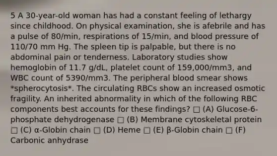 5 A 30-year-old woman has had a constant feeling of lethargy since childhood. On physical examination, she is afebrile and has a pulse of 80/min, respirations of 15/min, and <a href='https://www.questionai.com/knowledge/kD0HacyPBr-blood-pressure' class='anchor-knowledge'>blood pressure</a> of 110/70 mm Hg. The spleen tip is palpable, but there is no abdominal pain or tenderness. Laboratory studies show hemoglobin of 11.7 g/dL, platelet count of 159,000/mm3, and WBC count of 5390/mm3. The peripheral blood smear shows *spherocytosis*. The circulating RBCs show an increased osmotic fragility. An inherited abnormality in which of the following RBC components bes<a href='https://www.questionai.com/knowledge/k7x83BRk9p-t-accounts' class='anchor-knowledge'>t accounts</a> for these findings? □ (A) Glucose-6-phosphate dehydrogenase □ (B) Membrane cytoskeletal protein □ (C) α-Globin chain □ (D) Heme □ (E) β-Globin chain □ (F) Carbonic anhydrase