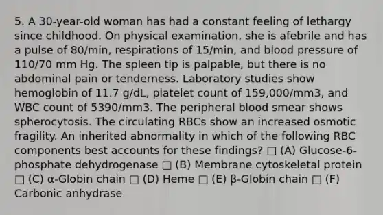 5. A 30-year-old woman has had a constant feeling of lethargy since childhood. On physical examination, she is afebrile and has a pulse of 80/min, respirations of 15/min, and blood pressure of 110/70 mm Hg. The spleen tip is palpable, but there is no abdominal pain or tenderness. Laboratory studies show hemoglobin of 11.7 g/dL, platelet count of 159,000/mm3, and WBC count of 5390/mm3. The peripheral blood smear shows spherocytosis. The circulating RBCs show an increased osmotic fragility. An inherited abnormality in which of the following RBC components best accounts for these findings? □ (A) Glucose-6-phosphate dehydrogenase □ (B) Membrane cytoskeletal protein □ (C) α-Globin chain □ (D) Heme □ (E) β-Globin chain □ (F) Carbonic anhydrase