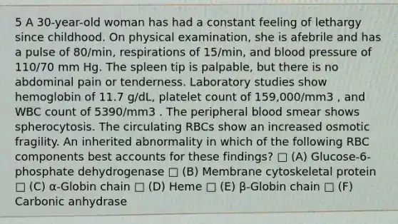 5 A 30-year-old woman has had a constant feeling of lethargy since childhood. On physical examination, she is afebrile and has a pulse of 80/min, respirations of 15/min, and blood pressure of 110/70 mm Hg. The spleen tip is palpable, but there is no abdominal pain or tenderness. Laboratory studies show hemoglobin of 11.7 g/dL, platelet count of 159,000/mm3 , and WBC count of 5390/mm3 . The peripheral blood smear shows spherocytosis. The circulating RBCs show an increased osmotic fragility. An inherited abnormality in which of the following RBC components best accounts for these findings? □ (A) Glucose-6-phosphate dehydrogenase □ (B) Membrane cytoskeletal protein □ (C) α-Globin chain □ (D) Heme □ (E) β-Globin chain □ (F) Carbonic anhydrase