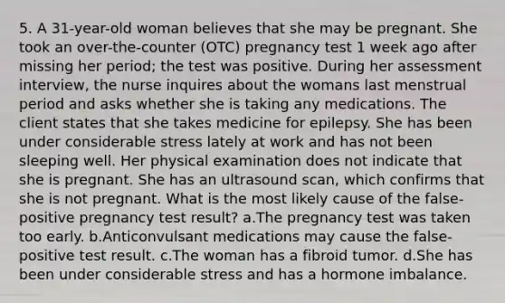 5. A 31-year-old woman believes that she may be pregnant. She took an over-the-counter (OTC) pregnancy test 1 week ago after missing her period; the test was positive. During her assessment interview, the nurse inquires about the womans last menstrual period and asks whether she is taking any medications. The client states that she takes medicine for epilepsy. She has been under considerable stress lately at work and has not been sleeping well. Her physical examination does not indicate that she is pregnant. She has an ultrasound scan, which confirms that she is not pregnant. What is the most likely cause of the false-positive pregnancy test result? a.The pregnancy test was taken too early. b.Anticonvulsant medications may cause the false-positive test result. c.The woman has a fibroid tumor. d.She has been under considerable stress and has a hormone imbalance.