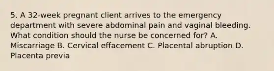 5. A 32-week pregnant client arrives to the emergency department with severe abdominal pain and vaginal bleeding. What condition should the nurse be concerned for? A. Miscarriage B. Cervical effacement C. Placental abruption D. Placenta previa