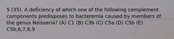 5 (35). A deficiency of which one of the following complement components predisposes to bacteremia caused by members of the genus Neisseria? (A) C1 (B) C3b (C) C5a (D) C5b (E) C5b,6,7,8,9