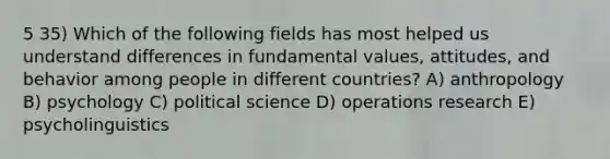 5 35) Which of the following fields has most helped us understand differences in fundamental values, attitudes, and behavior among people in different countries? A) anthropology B) psychology C) political science D) operations research E) psycholinguistics