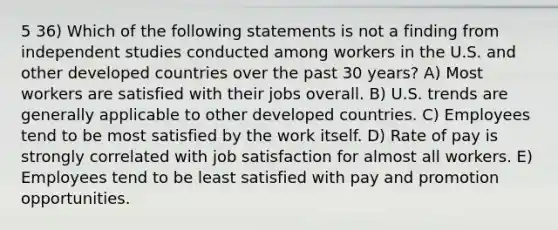 5 36) Which of the following statements is not a finding from independent studies conducted among workers in the U.S. and other developed countries over the past 30 years? A) Most workers are satisfied with their jobs overall. B) U.S. trends are generally applicable to other developed countries. C) Employees tend to be most satisfied by the work itself. D) Rate of pay is strongly correlated with job satisfaction for almost all workers. E) Employees tend to be least satisfied with pay and promotion opportunities.