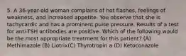 5. A 36-year-old woman complains of hot flashes, feelings of weakness, and increased appetite. You observe that she is tachycardic and has a prominent pulse pressure. Results of a test for anti-TSH antibodies are positive. Which of the following would be the most appropriate treatment for this patient? (A) Methimazole (B) Liotrix(C) Thyrotropin a (D) Ketoconazole