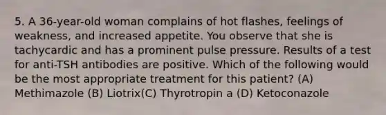 5. A 36-year-old woman complains of hot flashes, feelings of weakness, and increased appetite. You observe that she is tachycardic and has a prominent pulse pressure. Results of a test for anti-TSH antibodies are positive. Which of the following would be the most appropriate treatment for this patient? (A) Methimazole (B) Liotrix(C) Thyrotropin a (D) Ketoconazole