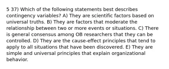 5 37) Which of the following statements best describes contingency variables? A) They are scientific factors based on universal truths. B) They are factors that moderate the relationship between two or more events or situations. C) There is general consensus among OB researchers that they can be controlled. D) They are the cause-effect principles that tend to apply to all situations that have been discovered. E) They are simple and universal principles that explain organizational behavior.