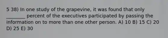 5 38) In one study of the grapevine, it was found that only ________ percent of the executives participated by passing the information on to more than one other person. A) 10 B) 15 C) 20 D) 25 E) 30