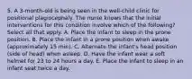 5. A 3-month-old is being seen in the well-child clinic for positional plagiocephaly. The nurse knows that the initial interventions for this condition involve which of the following? Select all that apply. A. Place the infant to sleep in the prone position. B. Place the infant in a prone position when awake (approximately 15 min). C. Alternate the infant's head position (side of head) when asleep. D. Have the infant wear a soft helmet for 23 to 24 hours a day. E. Place the infant to sleep in an infant seat twice a day.