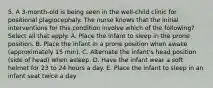 5. A 3-month-old is being seen in the well-child clinic for positional plagiocephaly. The nurse knows that the initial interventions for this condition involve which of the following? Select all that apply. A. Place the infant to sleep in the prone position. B. Place the infant in a prone position when awake (approximately 15 min). C. Alternate the infant's head position (side of head) when asleep. D. Have the infant wear a soft helmet for 23 to 24 hours a day. E. Place the infant to sleep in an infant seat twice a day