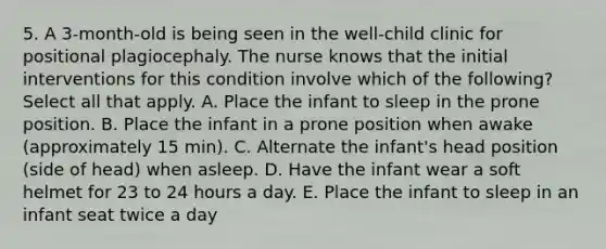 5. A 3-month-old is being seen in the well-child clinic for positional plagiocephaly. The nurse knows that the initial interventions for this condition involve which of the following? Select all that apply. A. Place the infant to sleep in the prone position. B. Place the infant in a prone position when awake (approximately 15 min). C. Alternate the infant's head position (side of head) when asleep. D. Have the infant wear a soft helmet for 23 to 24 hours a day. E. Place the infant to sleep in an infant seat twice a day