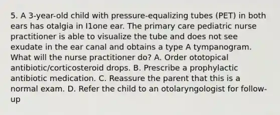 5. A 3-year-old child with pressure-equalizing tubes (PET) in both ears has otalgia in I1one ear. The primary care pediatric nurse practitioner is able to visualize the tube and does not see exudate in the ear canal and obtains a type A tympanogram. What will the nurse practitioner do? A. Order ototopical antibiotic/corticosteroid drops. B. Prescribe a prophylactic antibiotic medication. C. Reassure the parent that this is a normal exam. D. Refer the child to an otolaryngologist for follow-up