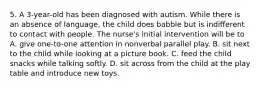 5. A 3-year-old has been diagnosed with autism. While there is an absence of language, the child does babble but is indifferent to contact with people. The nurse's initial intervention will be to A. give one-to-one attention in nonverbal parallel play. B. sit next to the child while looking at a picture book. C. feed the child snacks while talking softly. D. sit across from the child at the play table and introduce new toys.