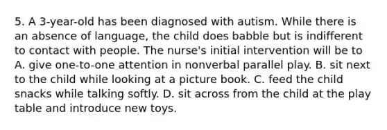 5. A 3-year-old has been diagnosed with autism. While there is an absence of language, the child does babble but is indifferent to contact with people. The nurse's initial intervention will be to A. give one-to-one attention in nonverbal parallel play. B. sit next to the child while looking at a picture book. C. feed the child snacks while talking softly. D. sit across from the child at the play table and introduce new toys.