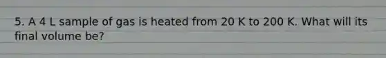 5. A 4 L sample of gas is heated from 20 K to 200 K. What will its final volume be?