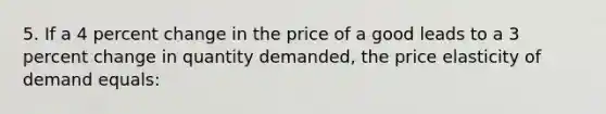 5. If a 4 percent change in the price of a good leads to a 3 percent change in quantity demanded, the price elasticity of demand equals: