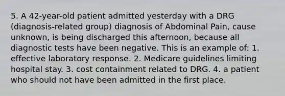 5. A 42-year-old patient admitted yesterday with a DRG (diagnosis-related group) diagnosis of Abdominal Pain, cause unknown, is being discharged this afternoon, because all diagnostic tests have been negative. This is an example of: 1. effective laboratory response. 2. Medicare guidelines limiting hospital stay. 3. cost containment related to DRG. 4. a patient who should not have been admitted in the first place.