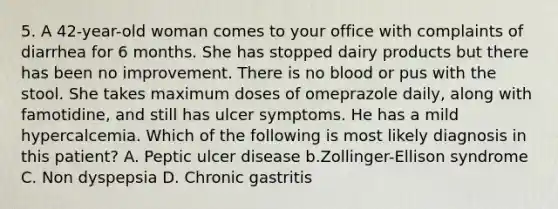 5. A 42-year-old woman comes to your office with complaints of diarrhea for 6 months. She has stopped dairy products but there has been no improvement. There is no blood or pus with the stool. She takes maximum doses of omeprazole daily, along with famotidine, and still has ulcer symptoms. He has a mild hypercalcemia. Which of the following is most likely diagnosis in this patient? A. Peptic ulcer disease b.Zollinger-Ellison syndrome C. Non dyspepsia D. Chronic gastritis