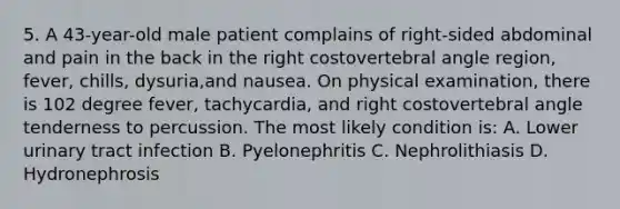 5. A 43-year-old male patient complains of right-sided abdominal and pain in the back in the right costovertebral angle region, fever, chills, dysuria,and nausea. On physical examination, there is 102 degree fever, tachycardia, and right costovertebral angle tenderness to percussion. The most likely condition is: A. Lower urinary tract infection B. Pyelonephritis C. Nephrolithiasis D. Hydronephrosis