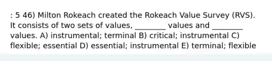 : 5 46) Milton Rokeach created the Rokeach Value Survey (RVS). It consists of two sets of values, ________ values and ________ values. A) instrumental; terminal B) critical; instrumental C) flexible; essential D) essential; instrumental E) terminal; flexible