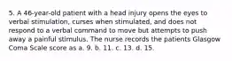 5. A 46-year-old patient with a head injury opens the eyes to verbal stimulation, curses when stimulated, and does not respond to a verbal command to move but attempts to push away a painful stimulus. The nurse records the patients Glasgow Coma Scale score as a. 9. b. 11. c. 13. d. 15.