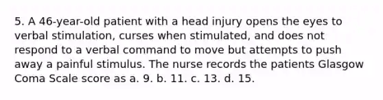 5. A 46-year-old patient with a head injury opens the eyes to verbal stimulation, curses when stimulated, and does not respond to a verbal command to move but attempts to push away a painful stimulus. The nurse records the patients Glasgow Coma Scale score as a. 9. b. 11. c. 13. d. 15.