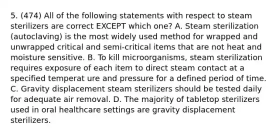 5. (474) All of the following statements with respect to steam sterilizers are correct EXCEPT which one? A. Steam sterilization (autoclaving) is the most widely used method for wrapped and unwrapped critical and semi-critical items that are not heat and moisture sensitive. B. To kill microorganisms, steam sterilization requires exposure of each item to direct steam contact at a specified temperat ure and pressure for a defined period of time. C. Gravity displacement steam sterilizers should be tested daily for adequate air removal. D. The majority of tabletop sterilizers used in oral healthcare settings are gravity displacement sterilizers.