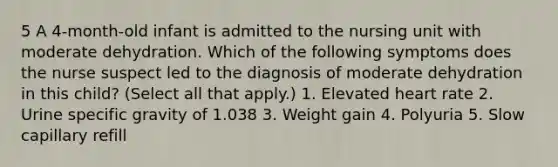 5 A 4-month-old infant is admitted to the nursing unit with moderate dehydration. Which of the following symptoms does the nurse suspect led to the diagnosis of moderate dehydration in this child? (Select all that apply.) 1. Elevated heart rate 2. Urine specific gravity of 1.038 3. Weight gain 4. Polyuria 5. Slow capillary refill