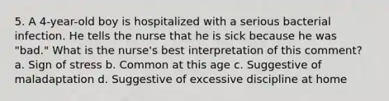 5. A 4-year-old boy is hospitalized with a serious bacterial infection. He tells the nurse that he is sick because he was "bad." What is the nurse's best interpretation of this comment? a. Sign of stress b. Common at this age c. Suggestive of maladaptation d. Suggestive of excessive discipline at home