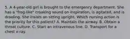 5. A 4-year-old girl is brought to the emergency department. She has a "frog-like" croaking sound on inspiration, is agitated, and is drooling. She insists on sitting upright. Which nursing action is the priority for this patient? A. Maintain the airway. B. Obtain a throat culture. C. Start an intravenous line. D. Transport for a chest x-ray.