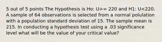 5 out of 5 points The Hypothesis is Ho: U>= 220 and H1: U<220. A sample of 64 observations is selected from a normal polulation with a population standard deviation of 15. The sample mean is 215. In conducting a hypothesis test using a .03 significance level what will be the value of your critical value?