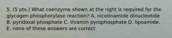 5. (5 pts.) What coenzyme shown at the right is required for the glycogen phosphorylase reaction? A. nicotinamide dinucleotide B. pyridoxal phosphate C. thiamin pyrophosphate D. lipoamide. E. none of these answers are correct