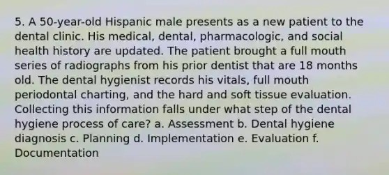 5. A 50-year-old Hispanic male presents as a new patient to the dental clinic. His medical, dental, pharmacologic, and social health history are updated. The patient brought a full mouth series of radiographs from his prior dentist that are 18 months old. The dental hygienist records his vitals, full mouth periodontal charting, and the hard and soft tissue evaluation. Collecting this information falls under what step of the dental hygiene process of care? a. Assessment b. Dental hygiene diagnosis c. Planning d. Implementation e. Evaluation f. Documentation