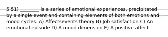 5 51) ________ is a series of emotional experiences, precipitated by a single event and containing elements of both emotions and mood cycles. A) Affectsevents theory B) Job satisfaction C) An emotional episode D) A mood dimension E) A positive affect