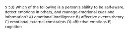 5 53) Which of the following is a person's ability to be self-aware, detect emotions in others, and manage emotional cues and information? A) emotional intelligence B) affective events theory C) emotional external constraints D) affective emotions E) cognition