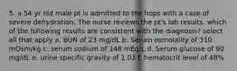 5. a 54 yr old male pt is admitted to the hops with a case of severe dehydration. The nurse reviews the pt's lab results. which of the following results are consistent with the diagnosis? select all that apply a. BUN of 23 mg/dL b. Serum osmolality of 310 mOsm/kg c. serum sodium of 148 mEq/L d. Serum glucose of 90 mg/dL e. urine specific gravity of 1.03 f. hematocrit level of 48%