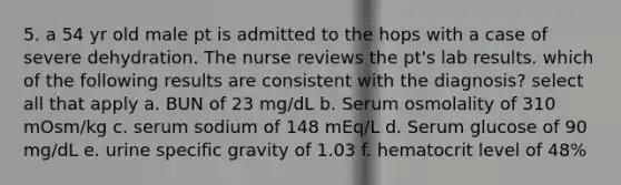 5. a 54 yr old male pt is admitted to the hops with a case of severe dehydration. The nurse reviews the pt's lab results. which of the following results are consistent with the diagnosis? select all that apply a. BUN of 23 mg/dL b. Serum osmolality of 310 mOsm/kg c. serum sodium of 148 mEq/L d. Serum glucose of 90 mg/dL e. urine specific gravity of 1.03 f. hematocrit level of 48%