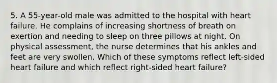 5. A 55-year-old male was admitted to the hospital with heart failure. He complains of increasing shortness of breath on exertion and needing to sleep on three pillows at night. On physical assessment, the nurse determines that his ankles and feet are very swollen. Which of these symptoms reflect left-sided heart failure and which reflect right-sided heart failure?