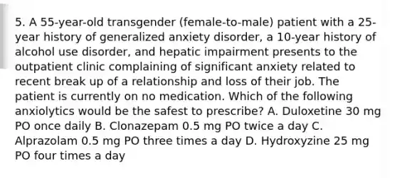 5. A 55-year-old transgender (female-to-male) patient with a 25-year history of generalized anxiety disorder, a 10-year history of alcohol use disorder, and hepatic impairment presents to the outpatient clinic complaining of significant anxiety related to recent break up of a relationship and loss of their job. The patient is currently on no medication. Which of the following anxiolytics would be the safest to prescribe? A. Duloxetine 30 mg PO once daily B. Clonazepam 0.5 mg PO twice a day C. Alprazolam 0.5 mg PO three times a day D. Hydroxyzine 25 mg PO four times a day