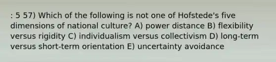 : 5 57) Which of the following is not one of Hofstede's five dimensions of national culture? A) power distance B) flexibility versus rigidity C) individualism versus collectivism D) long-term versus short-term orientation E) uncertainty avoidance