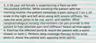 5. A 58 year old female is experiencing a flare-up with rheumatoid arthritis. While assisting the patient with her morning routine, the patient verbalizes a pain rating of 7 on 1-10 scale in the right and left wrist along with severe stiffness. You note the wrist joints to be red, warm, and swollen. What nonpharmalogical nursing interventions can you provide to this patient to help alleviate pain and stiffness? Select-all-that-apply: A. Exercise the affected joints B. Assist the patient with a warm shower or bath C. Perform deep massage therapy to the wrist joints D. Assist the patient with applying wrist splints