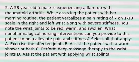 5. A 58 year old female is experiencing a flare-up with rheumatoid arthritis. While assisting the patient with her morning routine, the patient verbalizes a pain rating of 7 on 1-10 scale in the right and left wrist along with severe stiffness. You note the wrist joints to be red, warm, and swollen. What nonpharmalogical <a href='https://www.questionai.com/knowledge/kefvaBax4m-nursing-interventions' class='anchor-knowledge'>nursing interventions</a> can you provide to this patient to help alleviate pain and stiffness? Select-all-that-apply: A. Exercise the affected joints B. Assist the patient with a warm shower or bath C. Perform deep massage therapy to the wrist joints D. Assist the patient with applying wrist splints