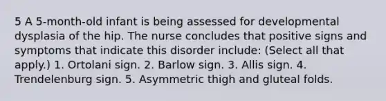 5 A 5-month-old infant is being assessed for developmental dysplasia of the hip. The nurse concludes that positive signs and symptoms that indicate this disorder include: (Select all that apply.) 1. Ortolani sign. 2. Barlow sign. 3. Allis sign. 4. Trendelenburg sign. 5. Asymmetric thigh and gluteal folds.