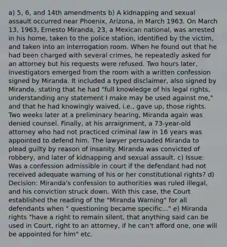 a) 5, 6, and 14th amendments b) A kidnapping and sexual assault occurred near Phoenix, Arizona, in March 1963. On March 13, 1963, Ernesto Miranda, 23, a Mexican national, was arrested in his home, taken to the police station, identified by the victim, and taken into an interrogation room. When he found out that he had been charged with several crimes, he repeatedly asked for an attorney but his requests were refused. Two hours later, investigators emerged from the room with a written confession signed by Miranda. It included a typed disclaimer, also signed by Miranda, stating that he had "full knowledge of his legal rights, understanding any statement I make may be used against me," and that he had knowingly waived, i.e., gave up, those rights. Two weeks later at a preliminary hearing, Miranda again was denied counsel. Finally, at his arraignment, a 73-year-old attorney who had not practiced criminal law in 16 years was appointed to defend him. The lawyer persuaded Miranda to plead guilty by reason of insanity. Miranda was convicted of robbery, and later of kidnapping and sexual assault. c) Issue: Was a confession admissible in court if the defendant had not received adequate warning of his or her constitutional rights? d) Decision: Miranda's confession to authorities was ruled illegal, and his conviction struck down. With this case, the Court established the reading of the "Miranda Warning" for all defendants when " questioning became specific..." e) Miranda rights "have a right to remain silent, that anything said can be used in Court, right to an attorney, if he can't afford one, one will be appointed for him" etc.