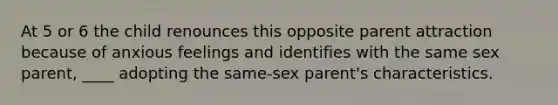 At 5 or 6 the child renounces this opposite parent attraction because of anxious feelings and identifies with the same sex parent, ____ adopting the same-sex parent's characteristics.